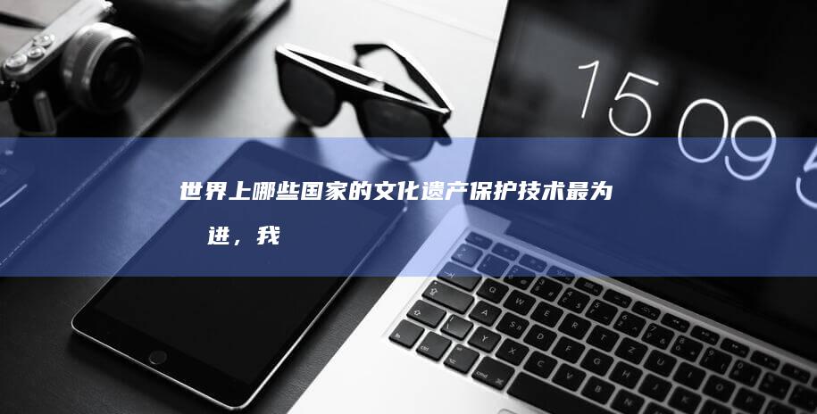 世界上哪些国家的文化遗产保护技术最为先进，我们应如何学习和应用这些技术？